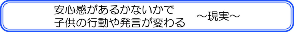 安心感があるかないかで子供の行動や発言が変わる　～現実～