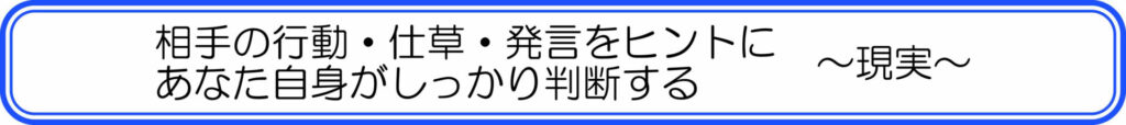 相手の行動・仕草・発言をヒントに、あなた自身がしっかり判断する ~現実~
