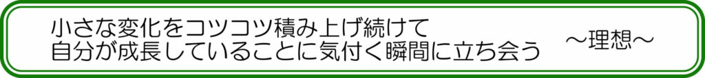 小さな変化をコツコツ積み上げ続けて自分が成長していることに気付く瞬間に立ち会う ~理想~